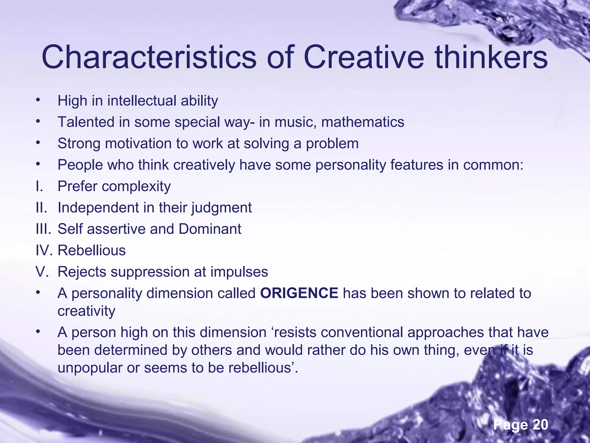 Page 20
Characteristics of Creative thinkers
• High in intellectual ability
• Talented in some special way- in music, mathematics
• Strong motivation to work at solving a problem
• People who think creatively have some personality features in common:
I. Prefer complexity
II. Independent in their judgment
III. Self assertive and Dominant
IV. Rebellious
V. Rejects suppression at impulses
• A personality dimension called ORIGENCE has been shown to related to
creativity
• A person high on this dimension ‘resists conventional approaches that have
been determined by others and would rather do his own thing, even if it is
unpopular or seems to be rebellious’.
 