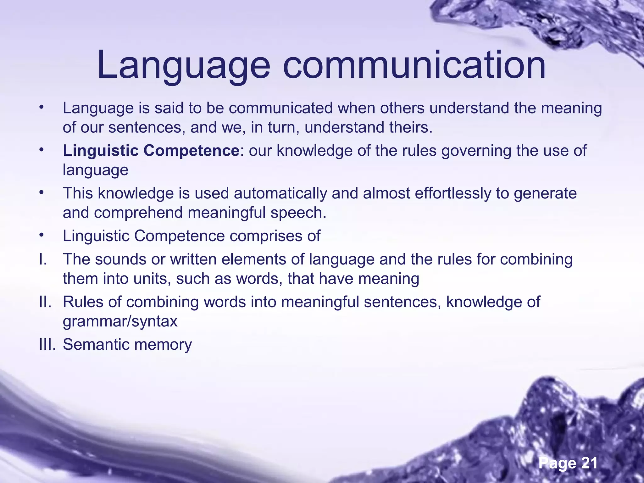 Page 21
Language communication
• Language is said to be communicated when others understand the meaning
of our sentences, and we, in turn, understand theirs.
• Linguistic Competence: our knowledge of the rules governing the use of
language
• This knowledge is used automatically and almost effortlessly to generate
and comprehend meaningful speech.
• Linguistic Competence comprises of
I. The sounds or written elements of language and the rules for combining
them into units, such as words, that have meaning
II. Rules of combining words into meaningful sentences, knowledge of
grammar/syntax
III. Semantic memory
 
