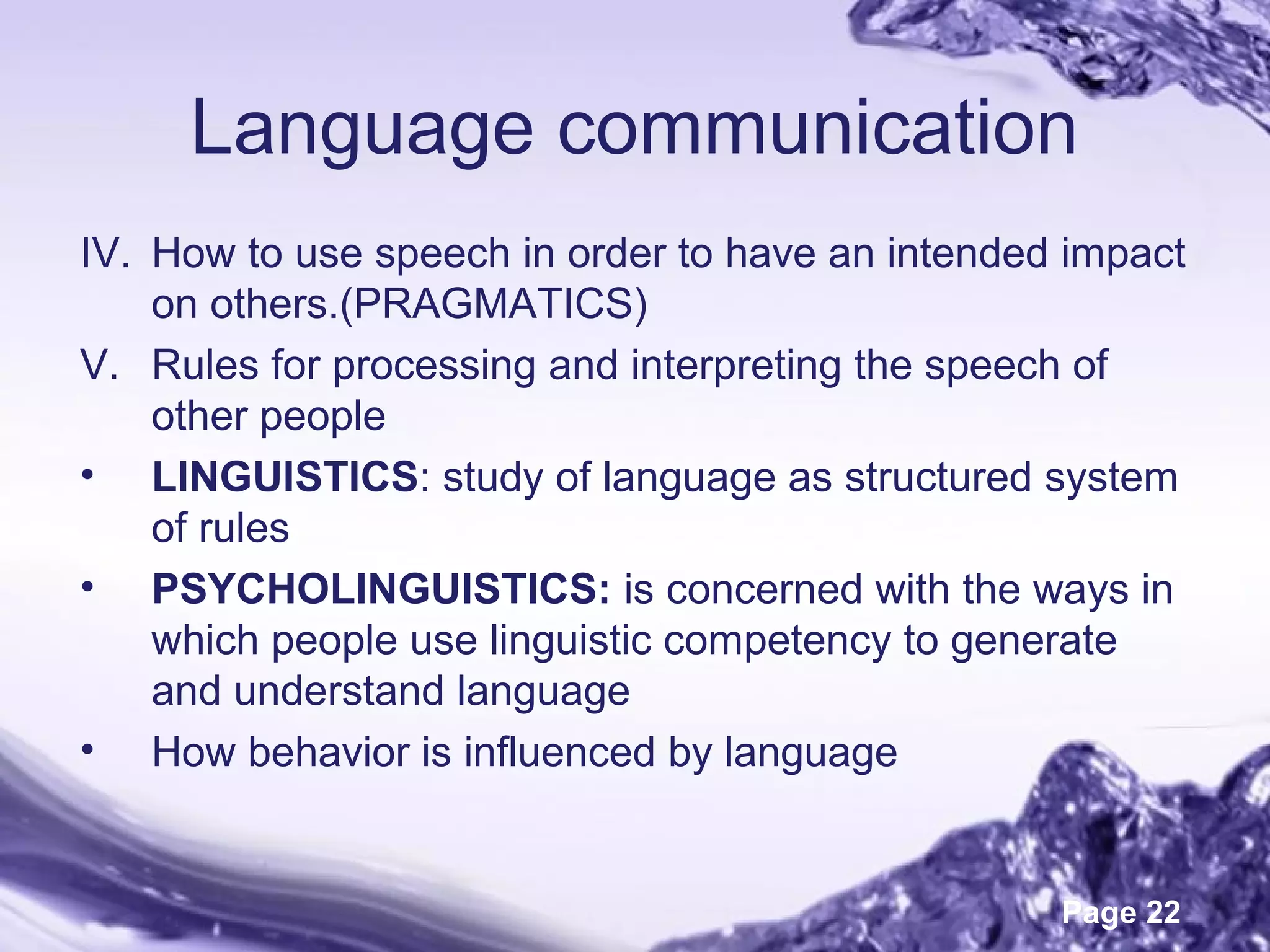 Page 22
Language communication
IV. How to use speech in order to have an intended impact
on others.(PRAGMATICS)
V. Rules for processing and interpreting the speech of
other people
• LINGUISTICS: study of language as structured system
of rules
• PSYCHOLINGUISTICS: is concerned with the ways in
which people use linguistic competency to generate
and understand language
• How behavior is influenced by language
 