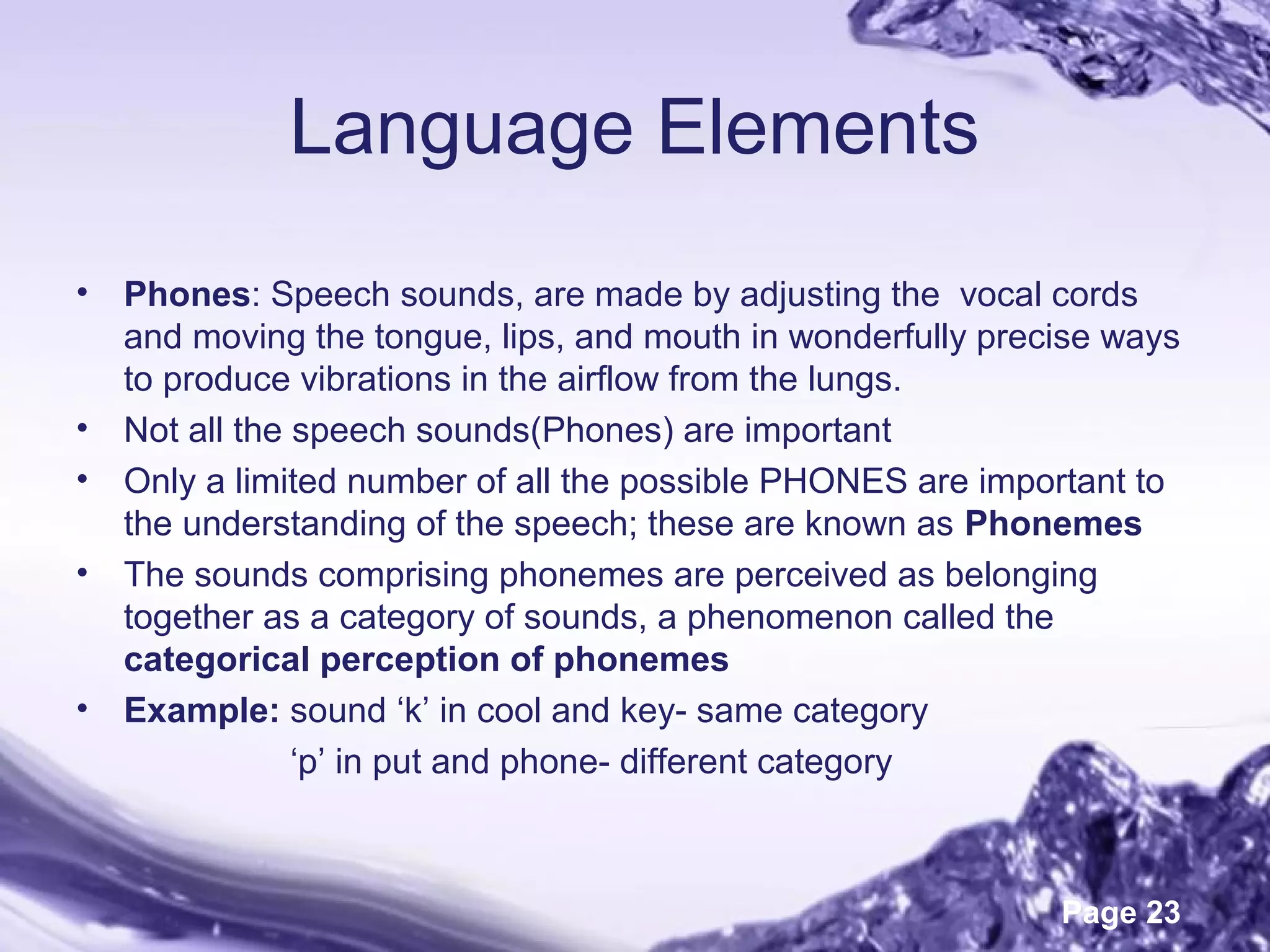 Page 23
Language Elements
• Phones: Speech sounds, are made by adjusting the vocal cords
and moving the tongue, lips, and mouth in wonderfully precise ways
to produce vibrations in the airflow from the lungs.
• Not all the speech sounds(Phones) are important
• Only a limited number of all the possible PHONES are important to
the understanding of the speech; these are known as Phonemes
• The sounds comprising phonemes are perceived as belonging
together as a category of sounds, a phenomenon called the
categorical perception of phonemes
• Example: sound ‘k’ in cool and key- same category
‘p’ in put and phone- different category
 