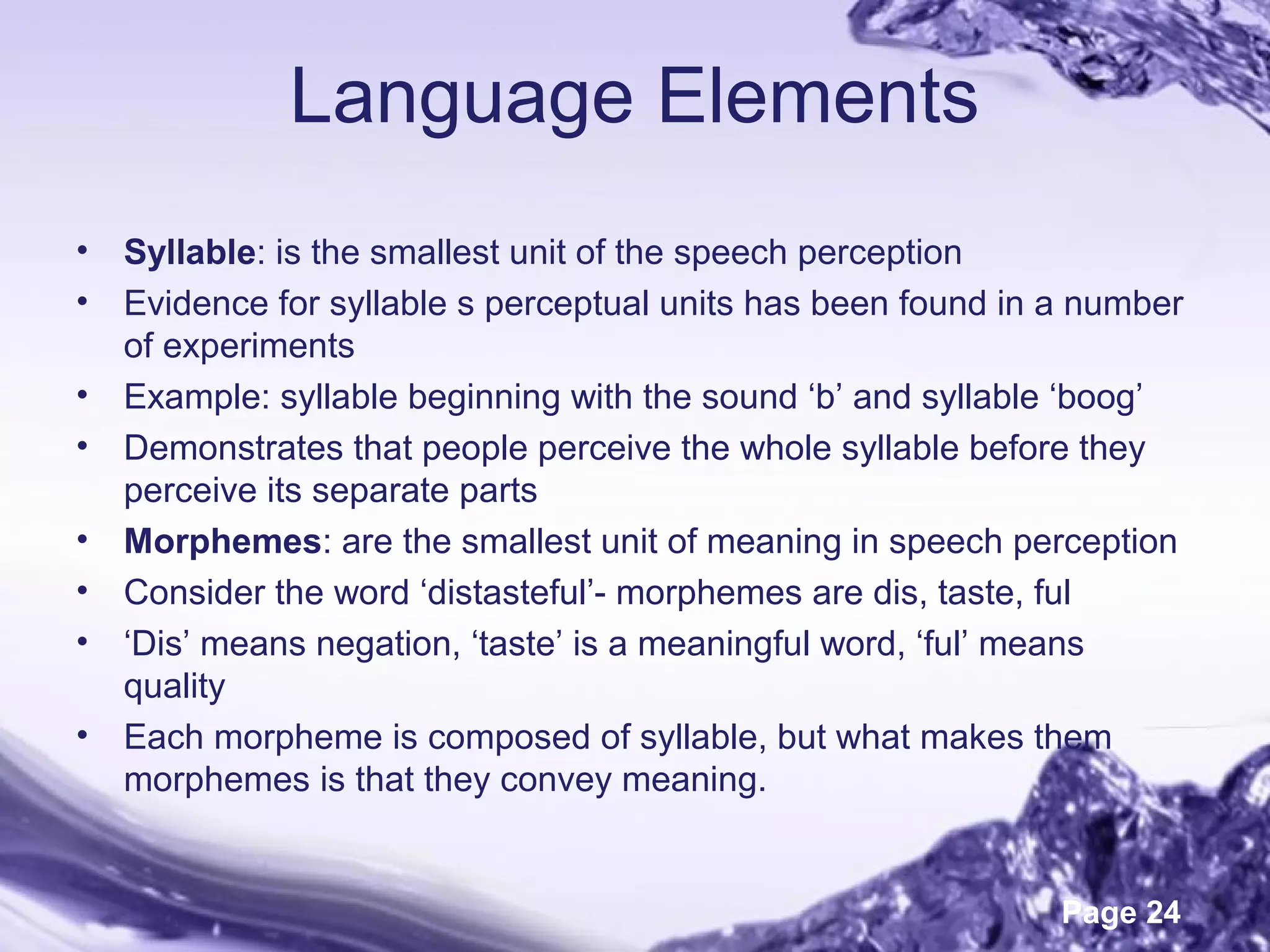 Page 24
Language Elements
• Syllable: is the smallest unit of the speech perception
• Evidence for syllable s perceptual units has been found in a number
of experiments
• Example: syllable beginning with the sound ‘b’ and syllable ‘boog’
• Demonstrates that people perceive the whole syllable before they
perceive its separate parts
• Morphemes: are the smallest unit of meaning in speech perception
• Consider the word ‘distasteful’- morphemes are dis, taste, ful
• ‘Dis’ means negation, ‘taste’ is a meaningful word, ‘ful’ means
quality
• Each morpheme is composed of syllable, but what makes them
morphemes is that they convey meaning.
 