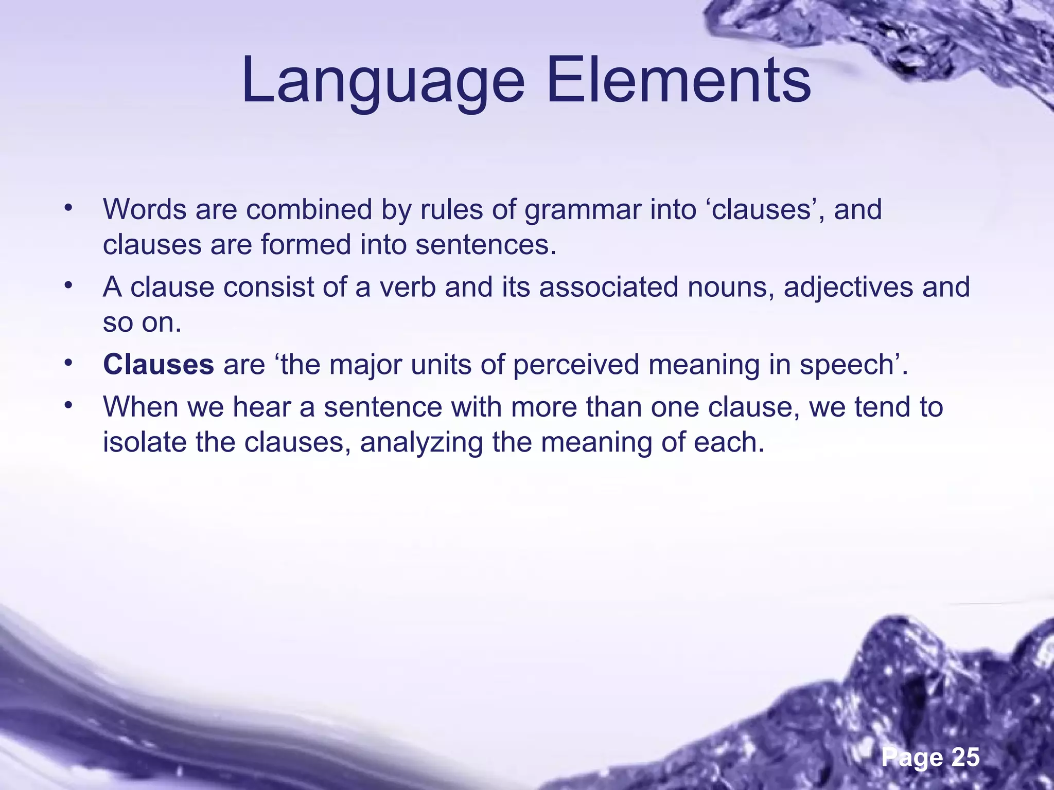 Page 25
Language Elements
• Words are combined by rules of grammar into ‘clauses’, and
clauses are formed into sentences.
• A clause consist of a verb and its associated nouns, adjectives and
so on.
• Clauses are ‘the major units of perceived meaning in speech’.
• When we hear a sentence with more than one clause, we tend to
isolate the clauses, analyzing the meaning of each.
 