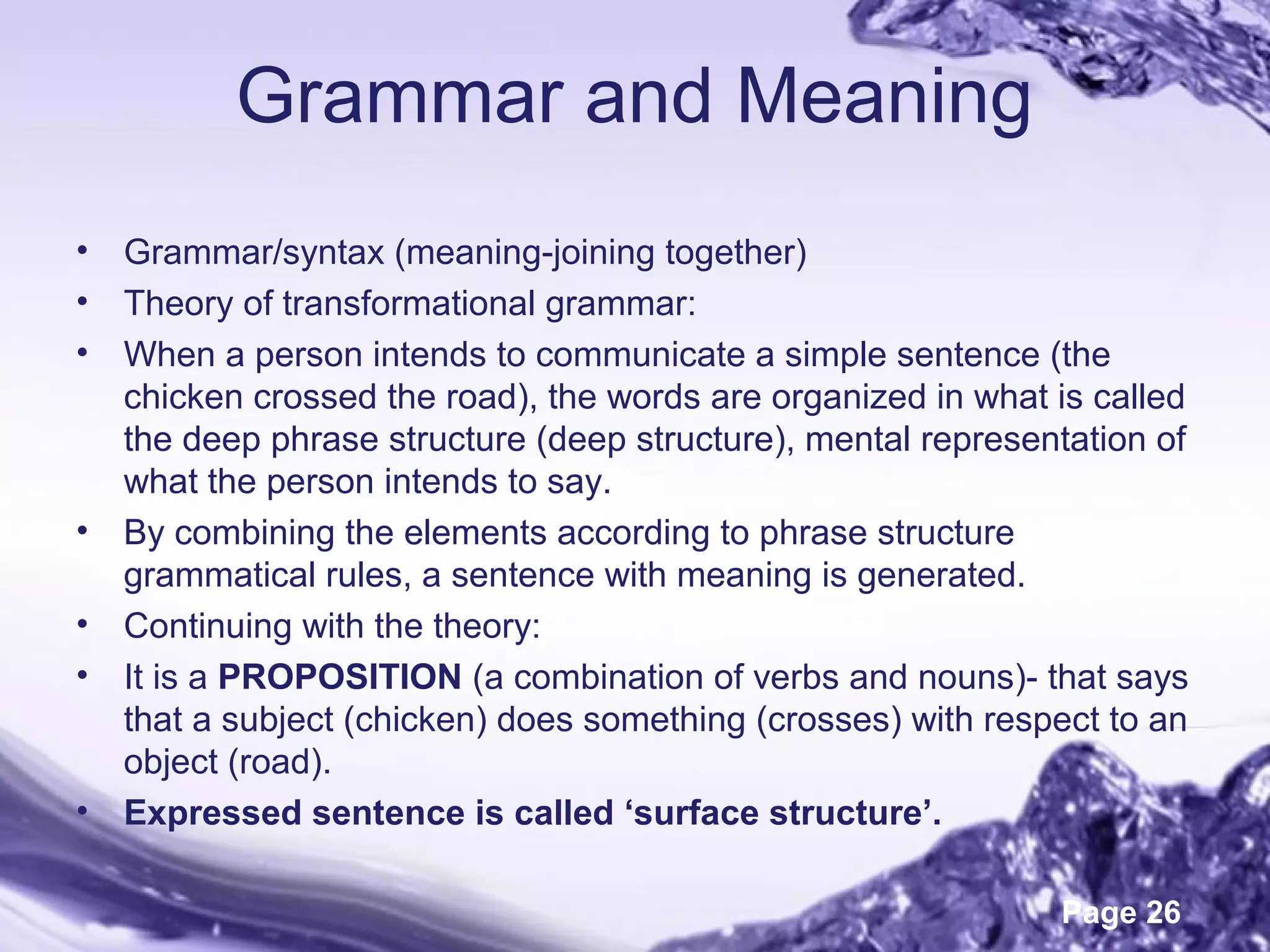 Page 26
Grammar and Meaning
• Grammar/syntax (meaning-joining together)
• Theory of transformational grammar:
• When a person intends to communicate a simple sentence (the
chicken crossed the road), the words are organized in what is called
the deep phrase structure (deep structure), mental representation of
what the person intends to say.
• By combining the elements according to phrase structure
grammatical rules, a sentence with meaning is generated.
• Continuing with the theory:
• It is a PROPOSITION (a combination of verbs and nouns)- that says
that a subject (chicken) does something (crosses) with respect to an
object (road).
• Expressed sentence is called ‘surface structure’.
 
