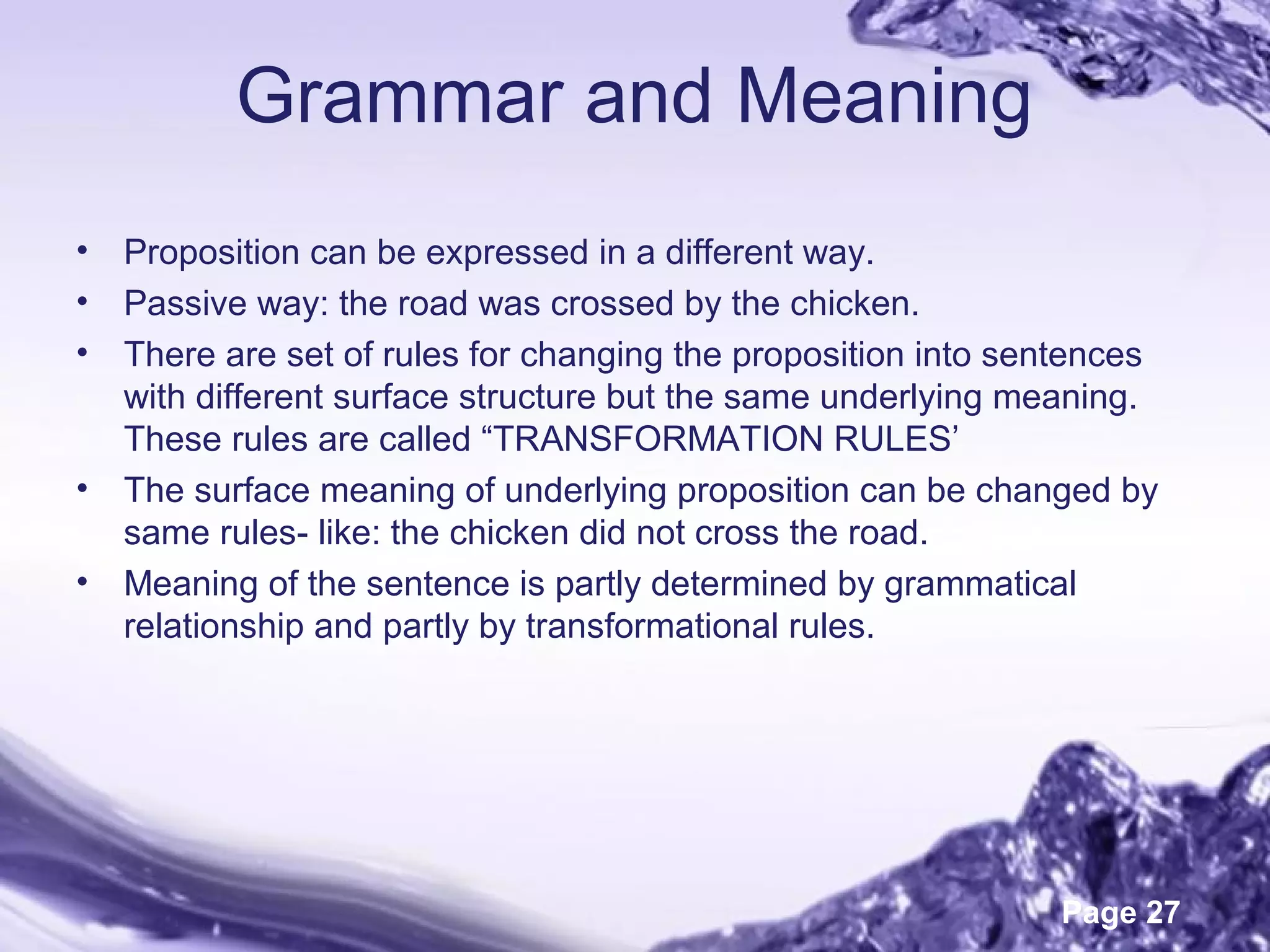 Page 27
Grammar and Meaning
• Proposition can be expressed in a different way.
• Passive way: the road was crossed by the chicken.
• There are set of rules for changing the proposition into sentences
with different surface structure but the same underlying meaning.
These rules are called “TRANSFORMATION RULES’
• The surface meaning of underlying proposition can be changed by
same rules- like: the chicken did not cross the road.
• Meaning of the sentence is partly determined by grammatical
relationship and partly by transformational rules.
 