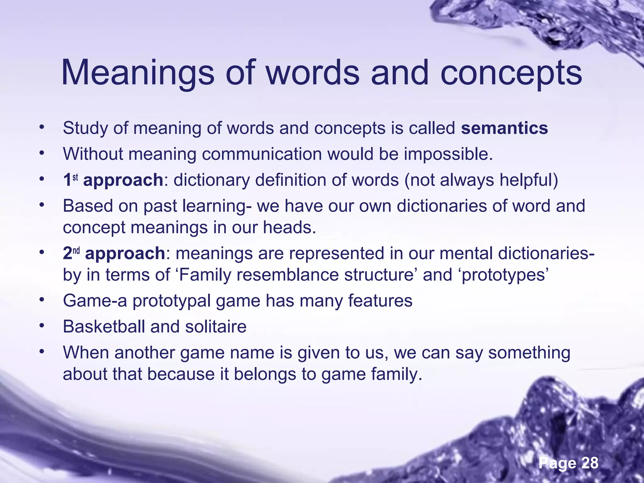 Page 28
Meanings of words and concepts
• Study of meaning of words and concepts is called semantics
• Without meaning communication would be impossible.
• 1st
approach: dictionary definition of words (not always helpful)
• Based on past learning- we have our own dictionaries of word and
concept meanings in our heads.
• 2nd
approach: meanings are represented in our mental dictionaries-
by in terms of ‘Family resemblance structure’ and ‘prototypes’
• Game-a prototypal game has many features
• Basketball and solitaire
• When another game name is given to us, we can say something
about that because it belongs to game family.
 