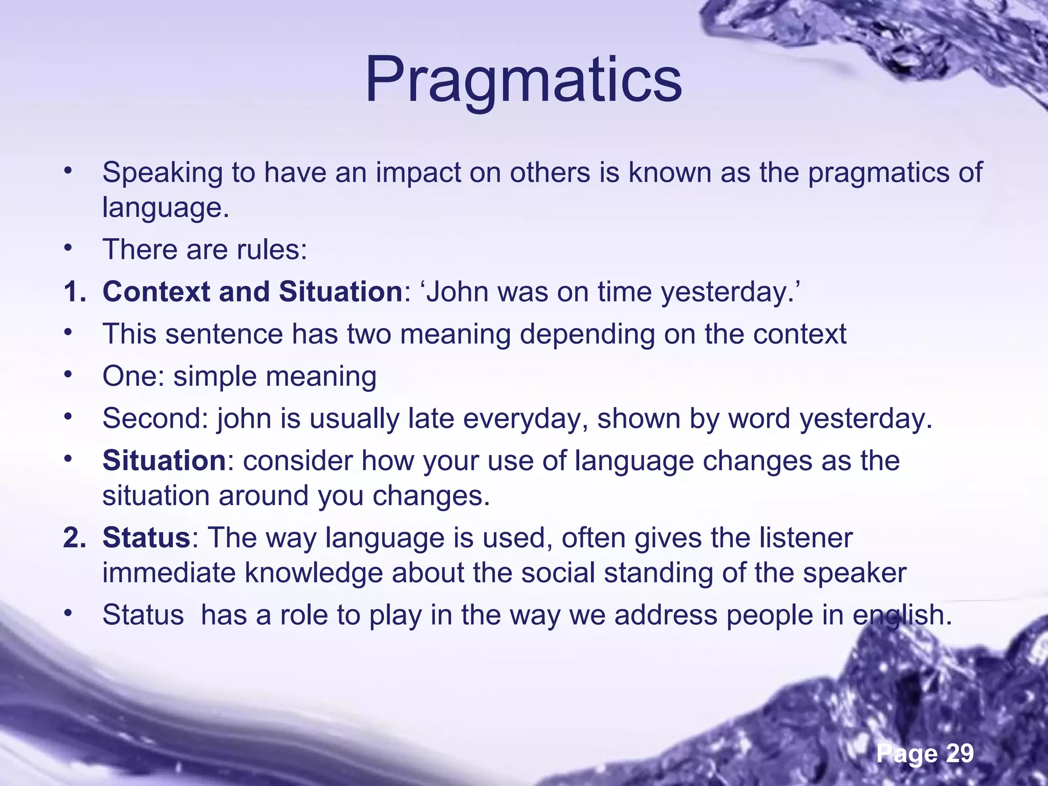 Page 29
Pragmatics
• Speaking to have an impact on others is known as the pragmatics of
language.
• There are rules:
1. Context and Situation: ‘John was on time yesterday.’
• This sentence has two meaning depending on the context
• One: simple meaning
• Second: john is usually late everyday, shown by word yesterday.
• Situation: consider how your use of language changes as the
situation around you changes.
2. Status: The way language is used, often gives the listener
immediate knowledge about the social standing of the speaker
• Status has a role to play in the way we address people in english.
 