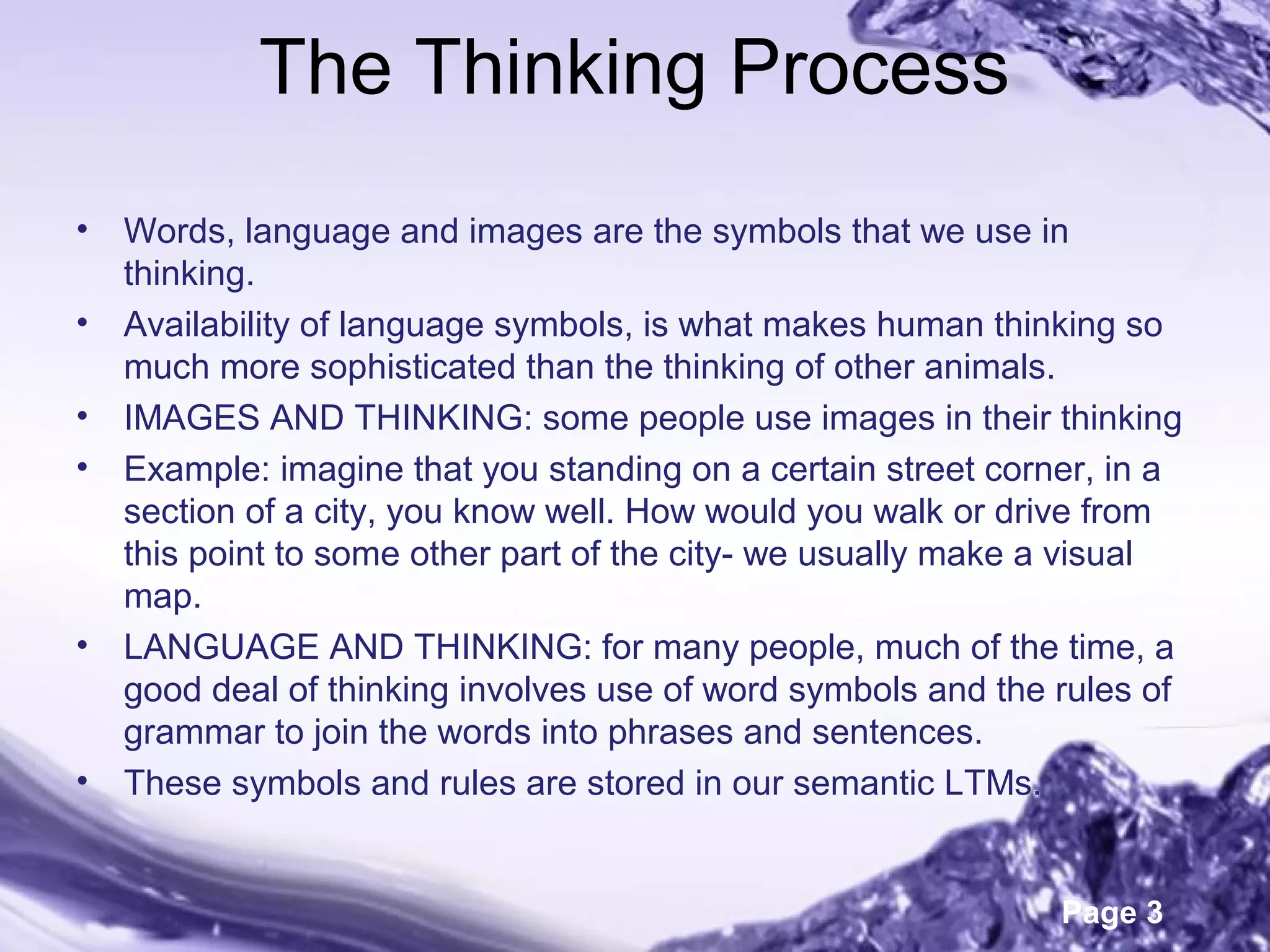Page 3
The Thinking Process
• Words, language and images are the symbols that we use in
thinking.
• Availability of language symbols, is what makes human thinking so
much more sophisticated than the thinking of other animals.
• IMAGES AND THINKING: some people use images in their thinking
• Example: imagine that you standing on a certain street corner, in a
section of a city, you know well. How would you walk or drive from
this point to some other part of the city- we usually make a visual
map.
• LANGUAGE AND THINKING: for many people, much of the time, a
good deal of thinking involves use of word symbols and the rules of
grammar to join the words into phrases and sentences.
• These symbols and rules are stored in our semantic LTMs.
 