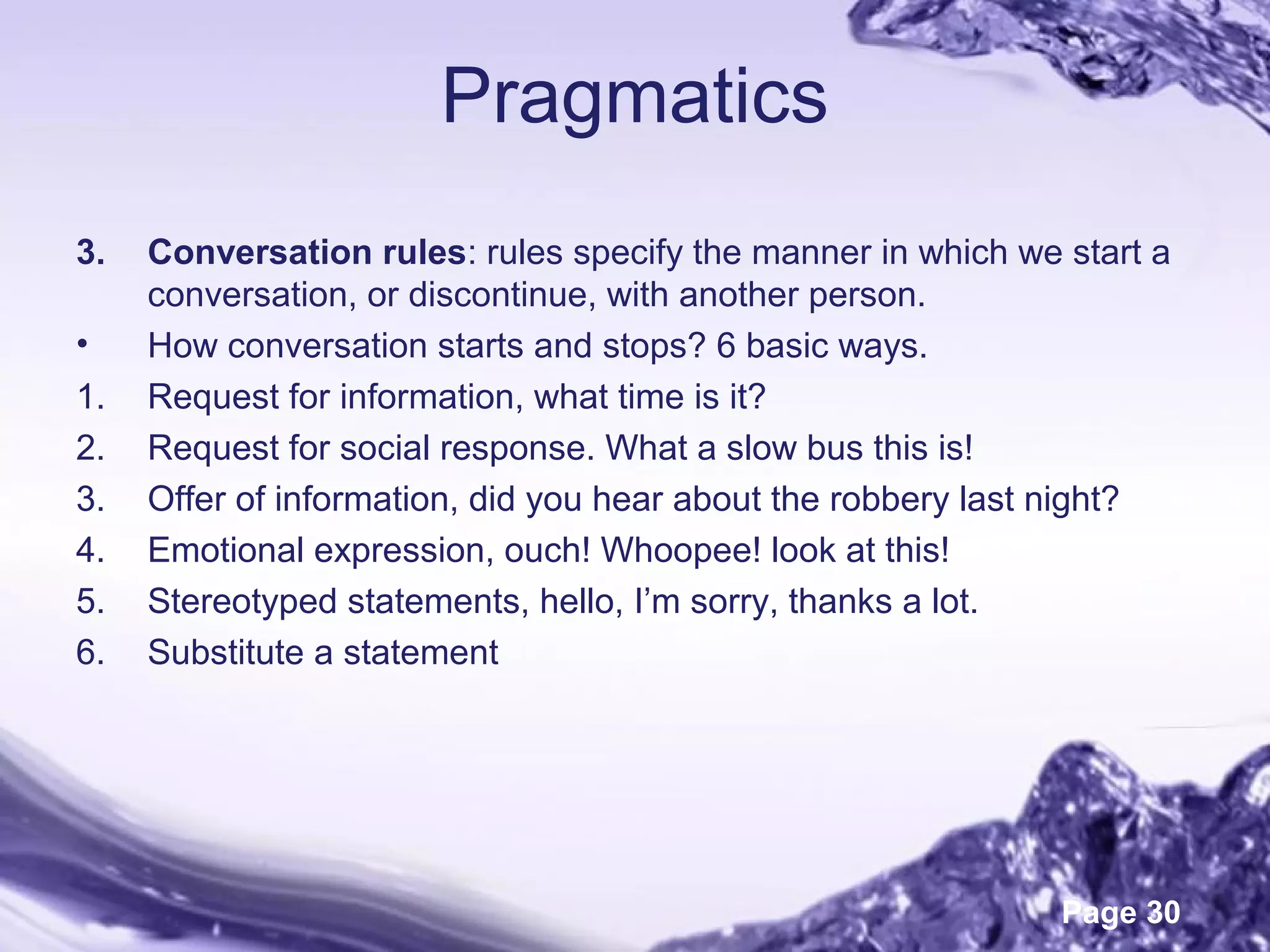 Page 30
Pragmatics
3. Conversation rules: rules specify the manner in which we start a
conversation, or discontinue, with another person.
• How conversation starts and stops? 6 basic ways.
1. Request for information, what time is it?
2. Request for social response. What a slow bus this is!
3. Offer of information, did you hear about the robbery last night?
4. Emotional expression, ouch! Whoopee! look at this!
5. Stereotyped statements, hello, I’m sorry, thanks a lot.
6. Substitute a statement
 