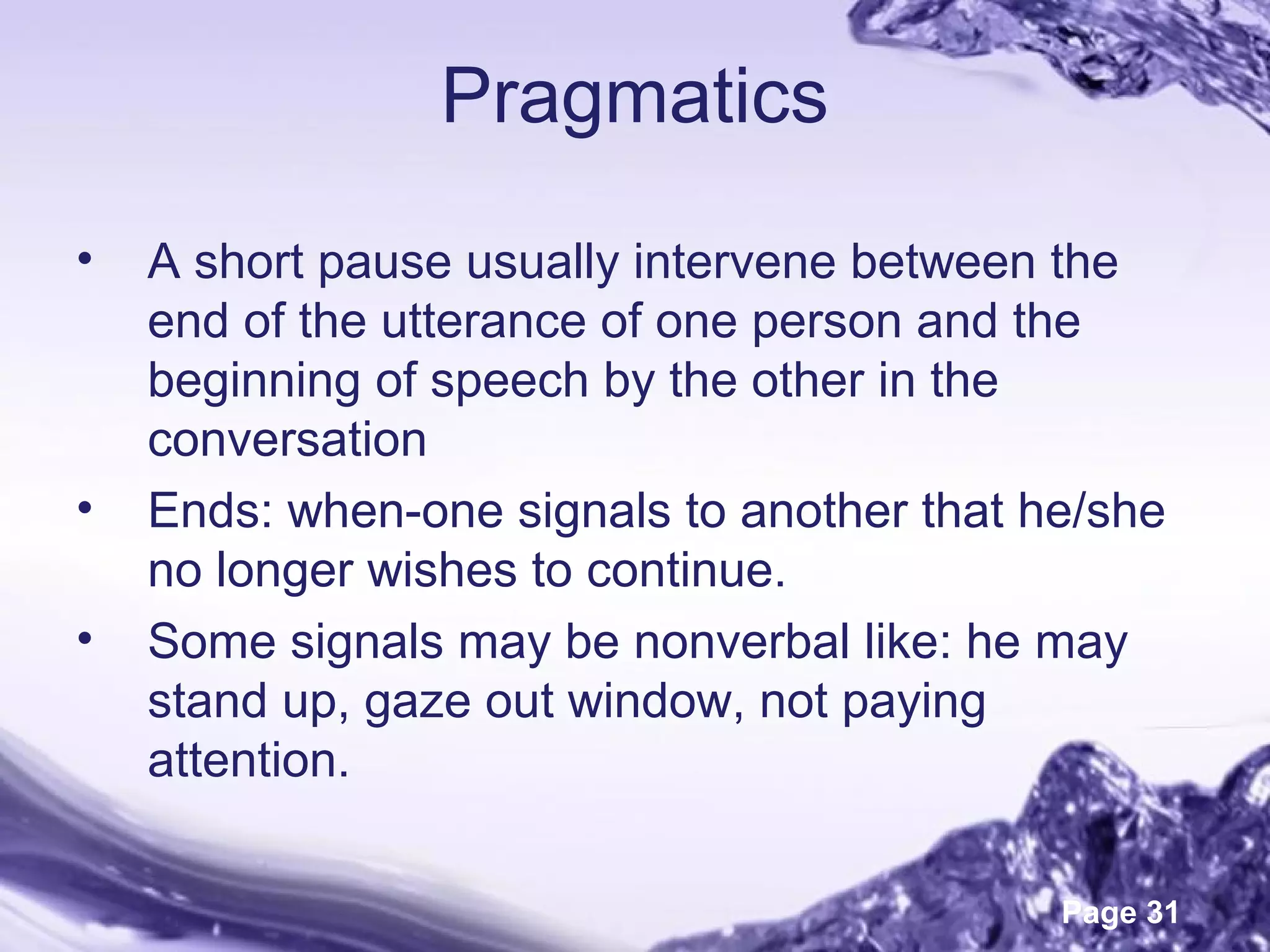 Page 31
Pragmatics
• A short pause usually intervene between the
end of the utterance of one person and the
beginning of speech by the other in the
conversation
• Ends: when-one signals to another that he/she
no longer wishes to continue.
• Some signals may be nonverbal like: he may
stand up, gaze out window, not paying
attention.
 
