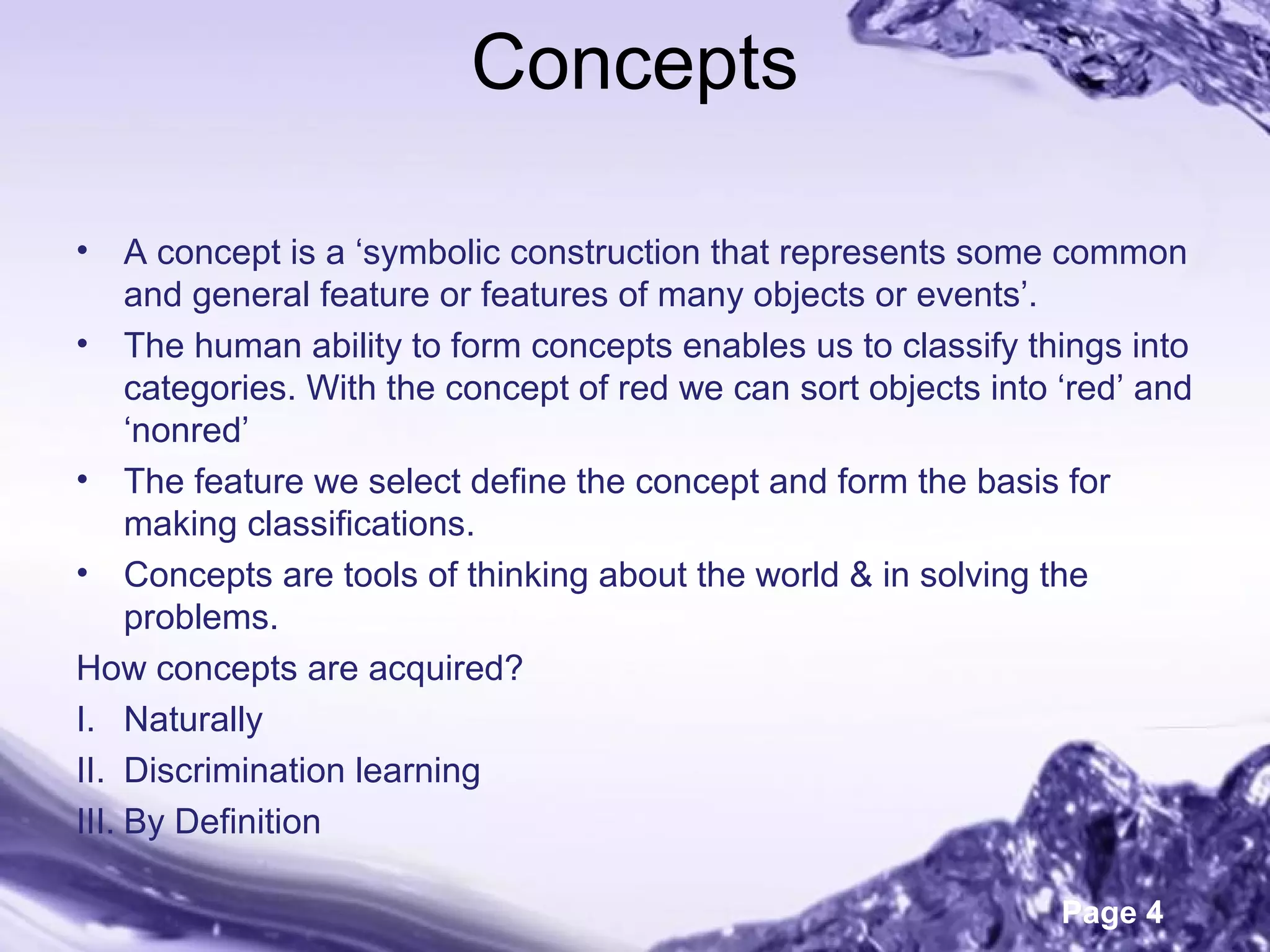Page 4
Concepts
• A concept is a ‘symbolic construction that represents some common
and general feature or features of many objects or events’.
• The human ability to form concepts enables us to classify things into
categories. With the concept of red we can sort objects into ‘red’ and
‘nonred’
• The feature we select define the concept and form the basis for
making classifications.
• Concepts are tools of thinking about the world & in solving the
problems.
How concepts are acquired?
I. Naturally
II. Discrimination learning
III. By Definition
 