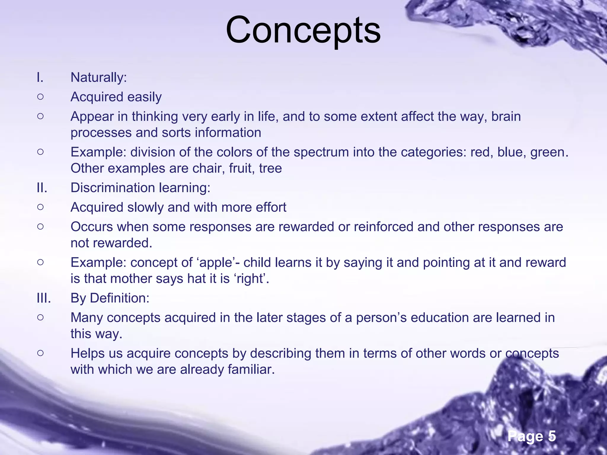 Page 5
Concepts
I. Naturally:
o Acquired easily
o Appear in thinking very early in life, and to some extent affect the way, brain
processes and sorts information
o Example: division of the colors of the spectrum into the categories: red, blue, green.
Other examples are chair, fruit, tree
II. Discrimination learning:
o Acquired slowly and with more effort
o Occurs when some responses are rewarded or reinforced and other responses are
not rewarded.
o Example: concept of ‘apple’- child learns it by saying it and pointing at it and reward
is that mother says hat it is ‘right’.
III. By Definition:
o Many concepts acquired in the later stages of a person’s education are learned in
this way.
o Helps us acquire concepts by describing them in terms of other words or concepts
with which we are already familiar.
 