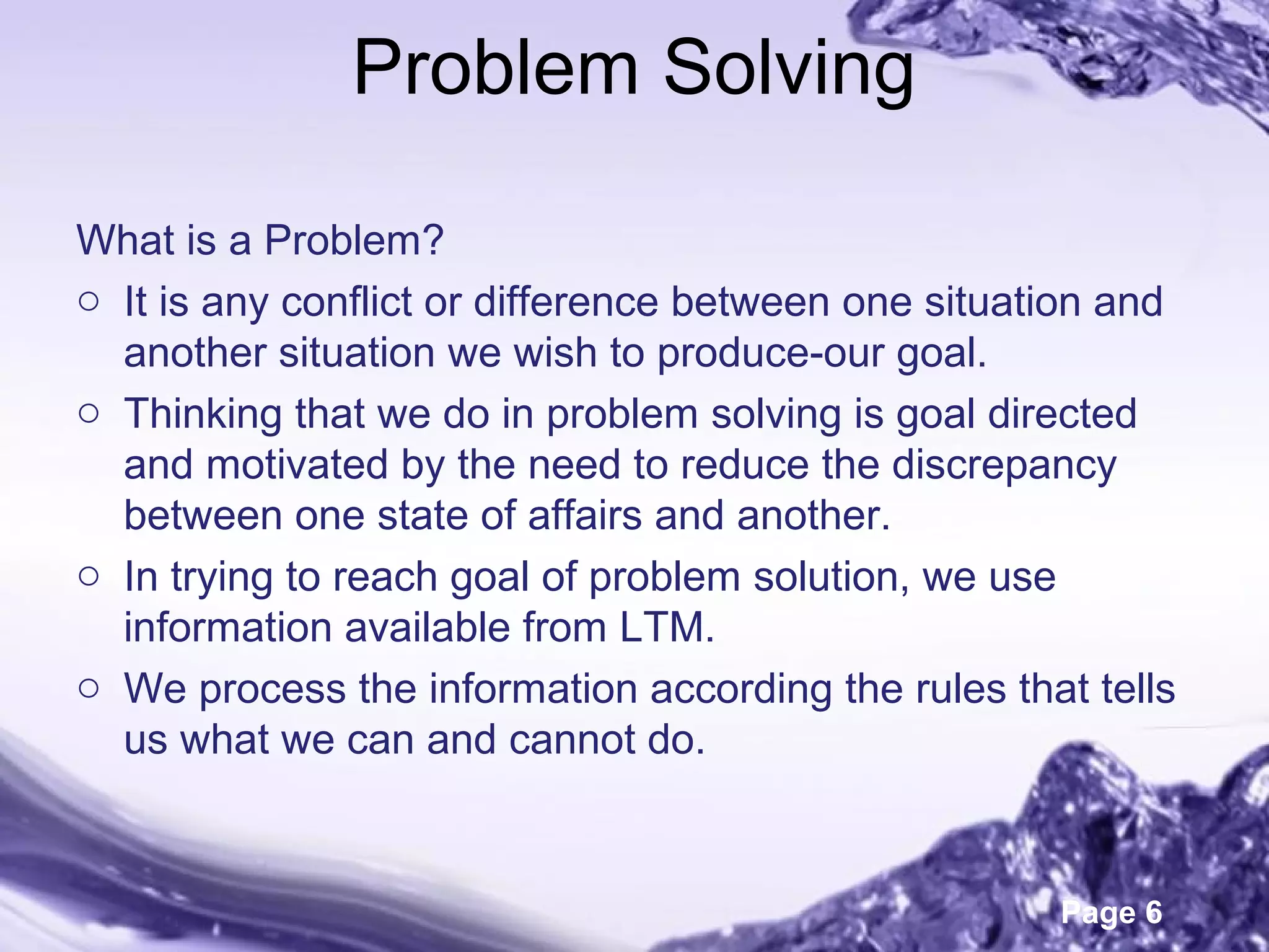 Page 6
Problem Solving
What is a Problem?
o It is any conflict or difference between one situation and
another situation we wish to produce-our goal.
o Thinking that we do in problem solving is goal directed
and motivated by the need to reduce the discrepancy
between one state of affairs and another.
o In trying to reach goal of problem solution, we use
information available from LTM.
o We process the information according the rules that tells
us what we can and cannot do.
 
