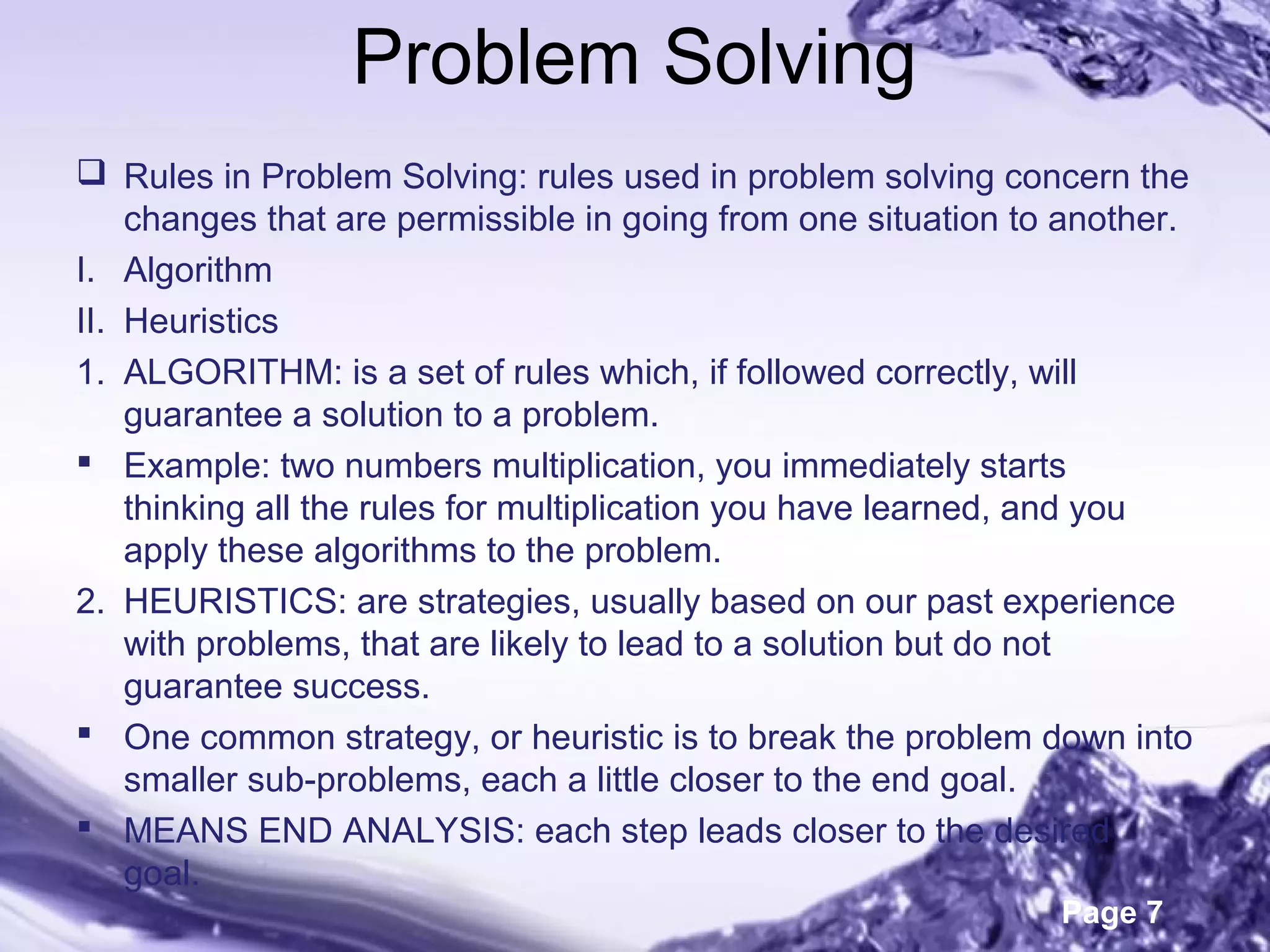 Page 7
Problem Solving
 Rules in Problem Solving: rules used in problem solving concern the
changes that are permissible in going from one situation to another.
I. Algorithm
II. Heuristics
1. ALGORITHM: is a set of rules which, if followed correctly, will
guarantee a solution to a problem.
 Example: two numbers multiplication, you immediately starts
thinking all the rules for multiplication you have learned, and you
apply these algorithms to the problem.
2. HEURISTICS: are strategies, usually based on our past experience
with problems, that are likely to lead to a solution but do not
guarantee success.
 One common strategy, or heuristic is to break the problem down into
smaller sub-problems, each a little closer to the end goal.
 MEANS END ANALYSIS: each step leads closer to the desired
goal.
 