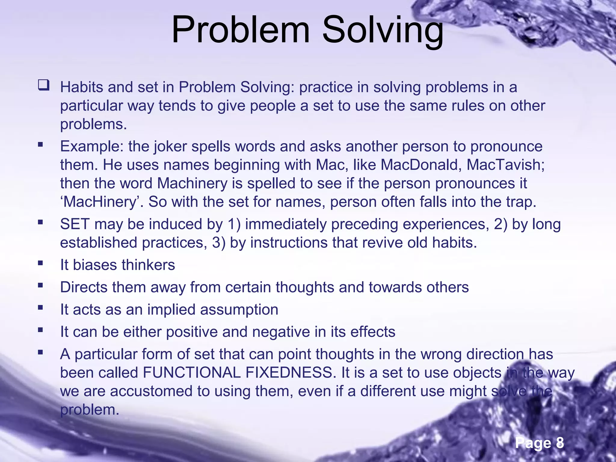 Page 8
Problem Solving
 Habits and set in Problem Solving: practice in solving problems in a
particular way tends to give people a set to use the same rules on other
problems.
 Example: the joker spells words and asks another person to pronounce
them. He uses names beginning with Mac, like MacDonald, MacTavish;
then the word Machinery is spelled to see if the person pronounces it
‘MacHinery’. So with the set for names, person often falls into the trap.
 SET may be induced by 1) immediately preceding experiences, 2) by long
established practices, 3) by instructions that revive old habits.
 It biases thinkers
 Directs them away from certain thoughts and towards others
 It acts as an implied assumption
 It can be either positive and negative in its effects
 A particular form of set that can point thoughts in the wrong direction has
been called FUNCTIONAL FIXEDNESS. It is a set to use objects in the way
we are accustomed to using them, even if a different use might solve the
problem.
 