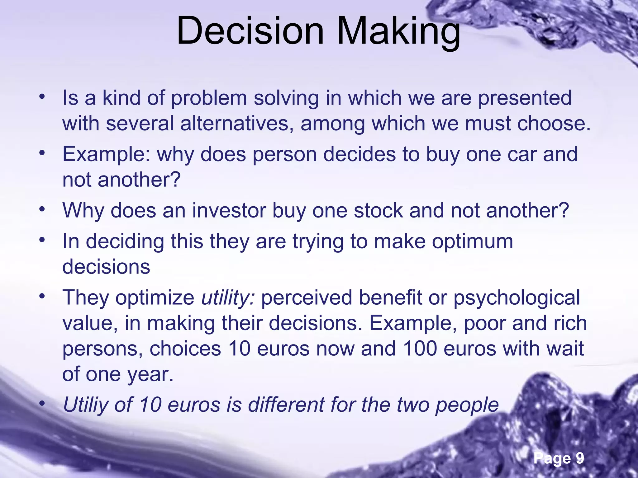 Page 9
Decision Making
• Is a kind of problem solving in which we are presented
with several alternatives, among which we must choose.
• Example: why does person decides to buy one car and
not another?
• Why does an investor buy one stock and not another?
• In deciding this they are trying to make optimum
decisions
• They optimize utility: perceived benefit or psychological
value, in making their decisions. Example, poor and rich
persons, choices 10 euros now and 100 euros with wait
of one year.
• Utiliy of 10 euros is different for the two people
 