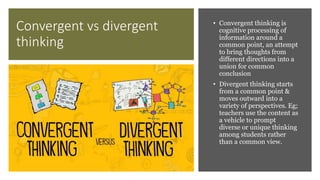 Convergent vs divergent
thinking
• Convergent thinking is
cognitive processing of
information around a
common point, an attempt
to bring thoughts from
different directions into a
union for common
conclusion
• Divergent thinking starts
from a common point &
moves outward into a
variety of perspectives. Eg;
teachers use the content as
a vehicle to prompt
diverse or unique thinking
among students rather
than a common view.
 