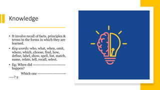 Knowledge
• It involve recall of facts, principles &
terms in the forms in which they are
learned.
• Key words: who, what, when, omit,
where, which, choose, find, how,
define, label, show, spell, list, match,
name, relate, tell, recall, select.
• Eg; When did --------------------------
happen?
Which one -----------------------
----? 2
 