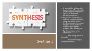 Synthesis
• It is compiling information
together in a different way by
combining element in a new
pattern or proposing
alternative solution.
• Key words: build, choose,
combine, compile, compose,
construct, create, design,
develop, estimate, formulate,
imagine, invent, makeup,
originate, plan, predict,
propose, solve solution etc.
• Eg; Can you propose an
alternative-----------?
Can you formulate a
theory for-----------?
What facts can you
compile-----------?
 