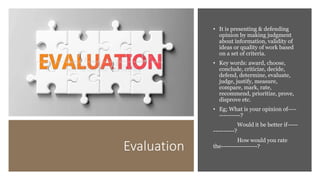 Evaluation
• It is presenting & defending
opinion by making judgment
about information, validity of
ideas or quality of work based
on a set of criteria.
• Key words: award, choose,
conclude, criticize, decide,
defend, determine, evaluate,
judge, justify, measure,
compare, mark, rate,
recommend, prioritize, prove,
disprove etc.
• Eg; What is your opinion of----
----------?
Would it be better if-----
----------?
How would you rate
the-----------------?
 
