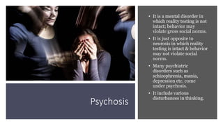 Psychosis
• It is a mental disorder in
which reality testing is not
intact; behavior may
violate gross social norms.
• It is just opposite to
neurosis in which reality
testing is intact & behavior
may not violate social
norms.
• Many psychiatric
disorders such as
schizophrenia, mania,
depression etc. come
under psychosis.
• It include various
disturbances in thinking.
 