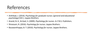 References
• Anthikad, J. (2014). Psychology for graduate nurses: (general and educational
psychology) (5th ). Jaypee Brothers.
• Anand, N. K., & Goel, S. (2009). Psychology for nurses. A.I.T.B.S. Publishers.
• Shreevani, R. (2016). Psychology for nurses. Jaypee Brothers.
• Basawanthappa, B. T. (2010). Psychology for nurses. Jaypee Brothers.
 