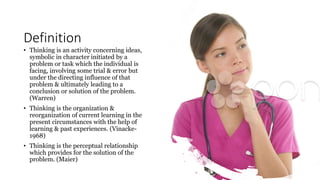 Definition
• Thinking is an activity concerning ideas,
symbolic in character initiated by a
problem or task which the individual is
facing, involving some trial & error but
under the directing influence of that
problem & ultimately leading to a
conclusion or solution of the problem.
(Warren)
• Thinking is the organization &
reorganization of current learning in the
present circumstances with the help of
learning & past experiences. (Vinacke-
1968)
• Thinking is the perceptual relationship
which provides for the solution of the
problem. (Maier)
 