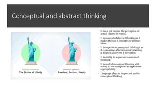 Conceptual and abstract thinking
• It does not require the perception of
actual objects or events.
• It is also called abstract thinking as it
makes the use of concepts or abstract
ideas.
• It is superior to perceptual thinking's as
it economizes efforts in understanding
& helps in discovery & invention.
• It is ability to appreciate nuances of
meaning.
• It is multidimensional thinking with
ability to use metaphors & hypotheses
appropriately.
• Language plays an important part in
conceptual thinking.
 