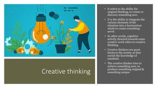 Creative thinking
• It refers to the ability for
original thinking, to create or
discover something new.
• It is the ability to integrate the
various elements of the
situation into a harmonious
whole to create something
novel.
• In other words, cognitive
activity directed towards some
creative work refers to creative
thinking.
• Creative thinkers are great
boons to the society as they
enrich the knowledge of
mankind.
• The creative thinker tries to
achieve something new, to
produce something original &
something unique
 