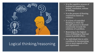 Logical thinking/reasoning
• It is the cognitive process of
looking for reasons for
beliefs, conclusion, actions
or feelings.
• It is the process of drawing
conclusions based on
evidence.
• It is form of controlled
thinking in which the
thought process is directed
consciously towards the
solutions of a problem.
• Reasoning is the highest
form of thinking to find out
causes & predict effects.
• An individual tries to solve
a problem by incorporating
two or more aspects of his
past experience.
 