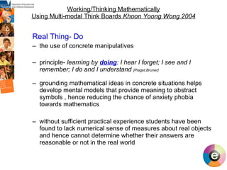 Working/Thinking Mathematically Using Multi-modal Think Boards  Khoon Yoong Wong 2004 Real Thing- Do the use of concrete manipulatives  principle-  learning by  doing : I hear I forget; I see and I remember; I do and I understand  [Piaget,Bruner] grounding mathematical ideas in concrete situations helps develop mental models that provide meaning to abstract symbols , hence reducing the chance of anxiety phobia towards mathematics without sufficient practical experience students have been found to lack numerical sense of measures about real objects and hence cannot determine whether their answers are reasonable or not in the real world 