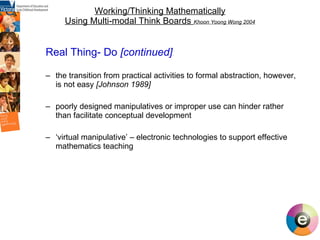 Working/Thinking Mathematically Using Multi-modal Think Boards  Khoon Yoong Wong 2004 Real Thing- Do  [continued] the transition from practical activities to formal abstraction, however, is not easy  [Johnson 1989] poorly designed manipulatives or improper use can hinder rather than facilitate conceptual development  ‘ virtual manipulative’ – electronic technologies to support effective mathematics teaching 