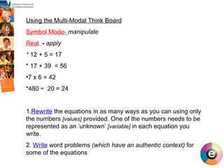 Using the Multi-Modal Think Board Symbol Mode-   manipulate Real  -  apply *  12 + 5 = 17 * 17 + 39  = 56 7 x 6 = 42 *480 ÷  20 = 24 1. Rewrite  the equations in as many ways as you can using only  the numbers  [values]  provided. One of the numbers needs to be represented as an ‘unknown’  [variable]  in each equation you write. 2.  Write   word problems  (which have an authentic context)  for some of the equations  