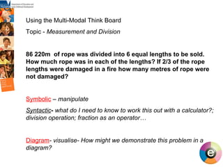 Using the Multi-Modal Think Board Topic -  Measurement and Division 86 220m  of rope was divided into 6 equal lengths to be sold. How much rope was in each of the lengths? If 2/3 of the rope lengths were damaged in a fire how many metres of rope were not damaged? Symbolic   –  manipulate Syntactic -  what do I need to know to work this out with a calculator?; division operation; fraction as an operator… Diagram - visualise- How might we demonstrate this problem in a diagram? 