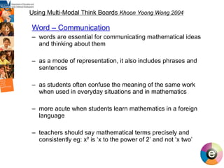 Using Multi-Modal Think Boards  Khoon Yoong Wong 2004 Word – Communication words are essential for communicating mathematical ideas and thinking about them as a mode of representation, it also includes phrases and sentences as students often confuse the meaning of the same work when used in everyday situations and in mathematics more acute when students learn mathematics in a foreign language teachers should say mathematical terms precisely and consistently eg: x ² is ‘x to the power of 2’ and not ‘x two’ 