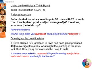 Using the Multi-Modal Think Board Topic- multiplication  [Level 4 - 5] A closed question Peter planted tomatoes seedlings in 35 rows with 20 in each row. If each plant  produced [an average of] 43 tomatoes, what was the total crop? Pairs/draw/discuss In what ways might you  represent   this problem using a  ‘diagram’  ?   Opening up the question/task If Peter planted 375 tomatoes in rows and each plant produced 43 [on average] tomatoes, what might the planting in the rows look like?   How many tomatoes did he have to sell? If students were asked to  represent  this problem using  manipulative materials/contexts  what might that involve? 