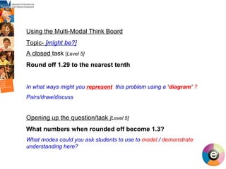 Using the Multi-Modal Think Board Topic-  [might be?] A closed  task  [ Level 5] Round off 1.29 to the nearest tenth In what ways might you  represent   this problem using a  ‘diagram’  ?   Pairs/draw/discuss Opening up the question/task  [ Level 5] What numbers when rounded off become 1.3? What modes could you ask students to use to  model  /  demonstrate  understanding here? 