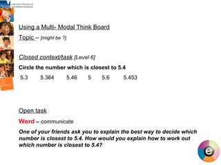 del Using a Multi- Modal Think Board Topic  –  [might be ?] Closed context/task   [Level 6]   Circle the number which is closest to 5.4 5.3  5.364  5.46  5  5.6  5.453 Open task Word  –  communicate One of your friends ask you to explain the best way to decide which number is closest to 5.4. How would you explain how to work out which number is closest to 5.4? 