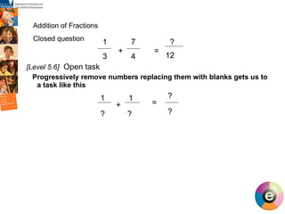 [Level 5.6]   Open task  Progressively remove numbers replacing them with blanks gets us to a task like this Addition of Fractions  Closed question  1  7  3  4 + = 1 ? ? + = ? ? ? 12 