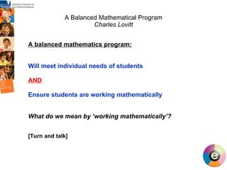 A Balanced Mathematical Program Charles Lovitt A balanced mathematics program:   Will meet individual needs of students AND Ensure students are working mathematically  What do we mean by ‘working mathematically’? [Turn and talk] 
