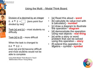 Using the Multi  - Modal Think Board  Division of a decimal by an integer 0 . 4  ÷  2  =  [zero point four  divided by two] Task [a] and [c]  – most students no difficulty Task [d] to [f]  – more difficult When the task is changed to  0.4  ÷  0.2  =  even [a] and [b] become difficult and most students would not be able to complete Using Multi-Modal Think-Board to Teach Mathematics Khoon Yoong Wong  [a] Read this aloud -  word [b] calculate its value [not with a calculator] -  number  [c] draw a diagram to illustrate the operation -  diagram [d] demonstrate the operation using real objects -  real thing [e] write a story or word problem that can be solved using this operation –  story  [f] extend this operation to algebra – symbol -  symbol 