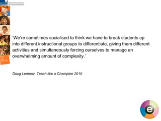 ‘ We’re sometimes socialised to think we have to break students up into different instructional groups to differentiate, giving them different activities and simultaneously forcing ourselves to manage an overwhelming amount of complexity.’ Doug Lemnov, Teach like a Champion 2010 