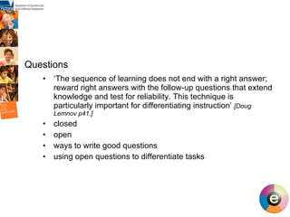 ‘ The sequence of learning does not end with a right answer; reward right answers with the follow-up questions that extend knowledge and test for reliability. This technique is particularly important for differentiating instruction’  [Doug Lemnov p41.] closed  open ways to write good questions using open questions to differentiate tasks Questions   