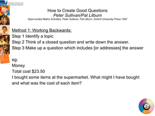 How to Create Good Questions Peter Sullivan/Pat Lilburn Open-ended Maths Activities, Peter Sullivan, Pat Lilburn, Oxford University Press 1997 Method 1: Working Backwards: Step 1 Identify a topic Step 2 Think of a closed question and write down the answer. Step 3 Make up a question which includes [or addresses] the answer eg: Money Total cost $23.50 I bought some items at the supermarket. What might I have bought and what was the cost of each item?   