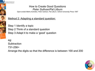 How to Create Good Questions Peter Sullivan/Pat Lilburn Open-ended Maths Activities, Peter Sullivan, Pat Lilburn, Oxford University Press 1997 Method 2: Adapting a standard question: Step 1 Identify a topic Step 2 Think of a standard question Step 3 Adapt it to make a ‘good’ question eg: Subtraction 731-256= Arrange the digits so that the difference is between 100 and 200   