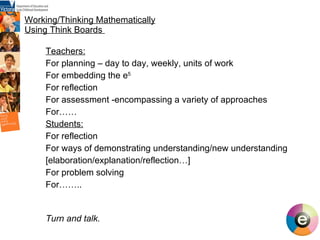 Working/Thinking Mathematically Using Think Boards  Teachers: For planning – day to day, weekly, units of work For embedding the e 5 For reflection  For assessment -encompassing a variety of approaches For…… Students: For reflection For ways of demonstrating understanding/new understanding [elaboration/explanation/reflection…] For problem solving For…….. Turn and talk. 