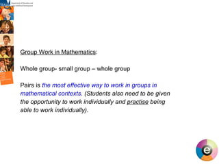Group Work in Mathematics : Whole group- small group – whole group Pairs is  the most effective way to work in groups in mathematical contexts.  (Students also need to be given the opportunity to work individually and  practise  being able to work individually). 