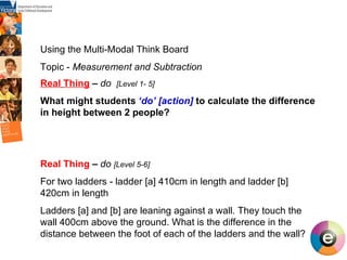 Using the Multi-Modal Think Board Topic -  Measurement and Subtraction Real   Thing   –  do  [Level 1- 5] What might students  ‘do’   [action]   to calculate the difference in height between 2 people? Real Thing  –  do  [Level 5-6] For two ladders - ladder [a] 410cm in length and ladder [b] 420cm in length Ladders [a] and [b] are leaning against a wall. They touch the wall 400cm above the ground. What is the difference in the distance between the foot of each of the ladders and the wall?  