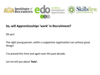 So, will Apprenticeships ‘work’ in Recruitment?
Oh yes!
The right young person, within a supportive organisation can achieve great
things!
I’ve proved this time and again over the past decade.
Let me tell you about ‘Kate’.
 