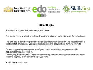 To sum up…
A profession is meant to educate its workforce.
The battle for new talent is shifting from the graduate market to to six form/college.
The IOR and others have provided qualifications which will allow the development of
existing staff and enable you to compete on a level playing field for new recruits.
I’m not suggesting you replace all of your talent acquisition programme with
Apprenticeships…Far from it.
I am saying, however, that there are compelling reasons why apprenticeships should,
to some degree, form part of the programme.
A Fish Farm, if you like!
 