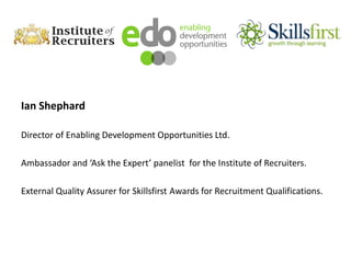 Ian Shephard
Director of Enabling Development Opportunities Ltd.
Ambassador and ‘Ask the Expert’ panelist for the Institute of Recruiters.
External Quality Assurer for Skillsfirst Awards for Recruitment Qualifications.
 